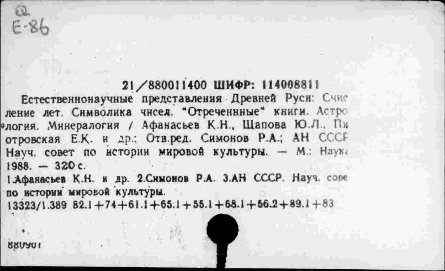 ﻿21/880011400 ШИФР: 114008811
Естественнонаучные представления Древней Руси Счис ление лет. Символика чисел. “Отреченнные“ книги. Астре ’логия. Минералогия / Афанасьев К Н , Щапова Ю.Л.. Пи отровская Е К- и др.: Отв ред. Симонов Р.А.; АН СССР Науч, совет по истории мировой культуры. - М. Наук< 1988. - 320 с.
1 Афанасьев К.Н. и др. 2.Симонов РА. ЗАН СССР. Науч, сове по истории' мировой культуры.
13323/1.389 82.1+74+61.1+65.1+55.1+68.1+56.2 + 89.1+83
